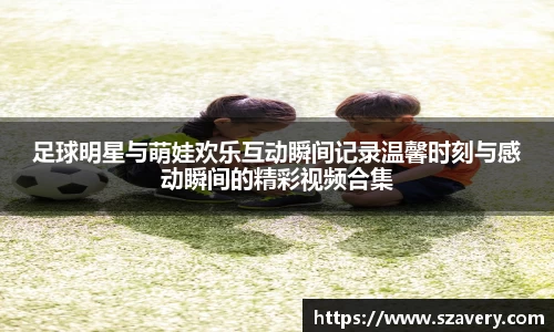 足球明星与萌娃欢乐互动瞬间记录温馨时刻与感动瞬间的精彩视频合集